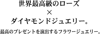 世界最高級のローズ✕ダイヤモンドジュエリー。最高のプレゼントを演出するフラワージュエリー。
